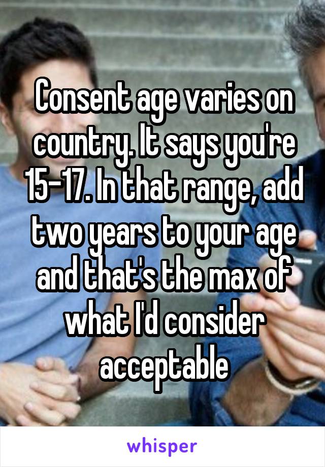 Consent age varies on country. It says you're 15-17. In that range, add two years to your age and that's the max of what I'd consider acceptable