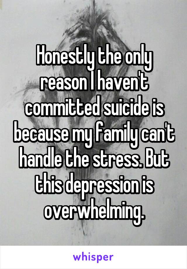 Honestly the only reason I haven't committed suicide is because my family can't handle the stress. But this depression is overwhelming.