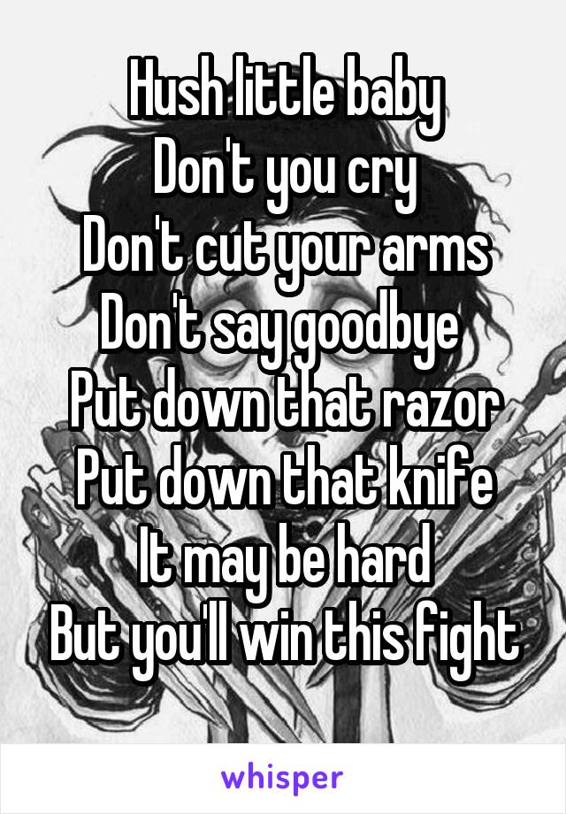 Hush little baby
Don't you cry
Don't cut your arms
Don't say goodbye 
Put down that razor
Put down that knife
It may be hard
But you'll win this fight 