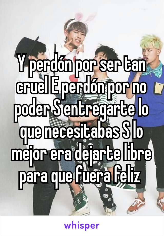 Y perdón por ser tan cruel E perdón por no poder S entregarte lo que necesitabas S lo mejor era dejarte libre para que fuera feliz 