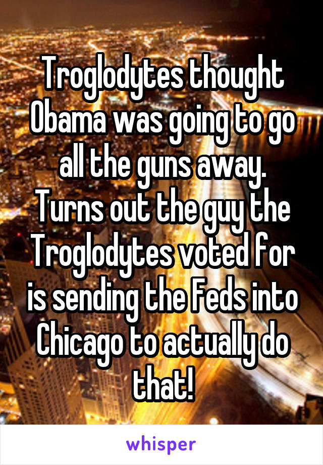 Troglodytes thought Obama was going to go all the guns away. Turns out the guy the Troglodytes voted for is sending the Feds into Chicago to actually do that!