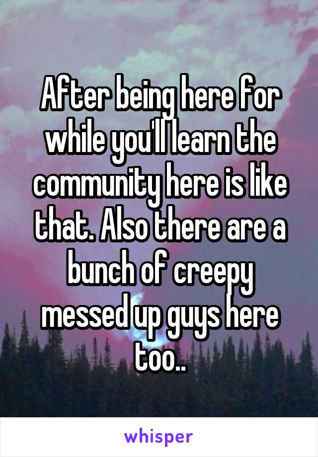 After being here for while you'll learn the community here is like that. Also there are a bunch of creepy messed up guys here too..