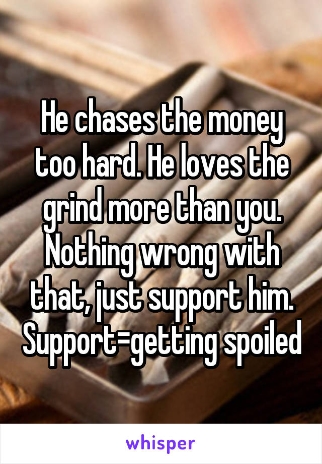 He chases the money too hard. He loves the grind more than you. Nothing wrong with that, just support him. Support=getting spoiled