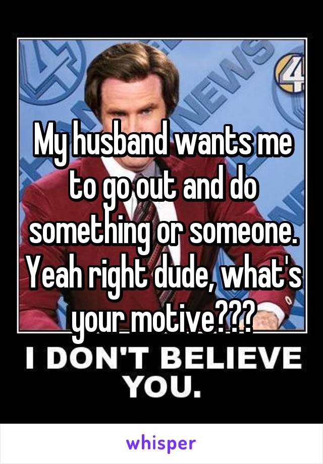 My husband wants me to go out and do something or someone. Yeah right dude, what's your motive???