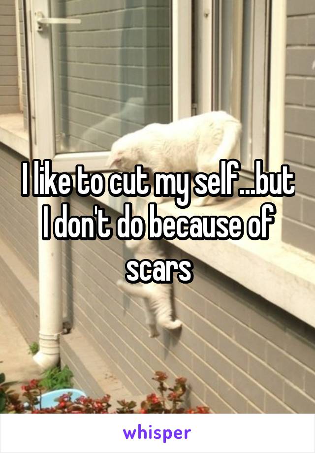 I like to cut my self...but I don't do because of scars