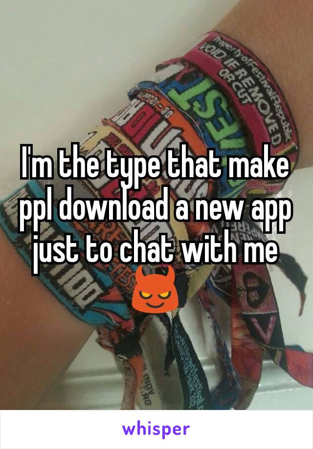 I'm the type that make ppl download a new app just to chat with me 😈