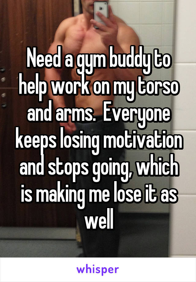 Need a gym buddy to help work on my torso and arms.  Everyone keeps losing motivation and stops going, which is making me lose it as well