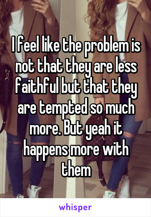 I feel like the problem is not that they are less faithful but that they are tempted so much more. But yeah it happens more with them