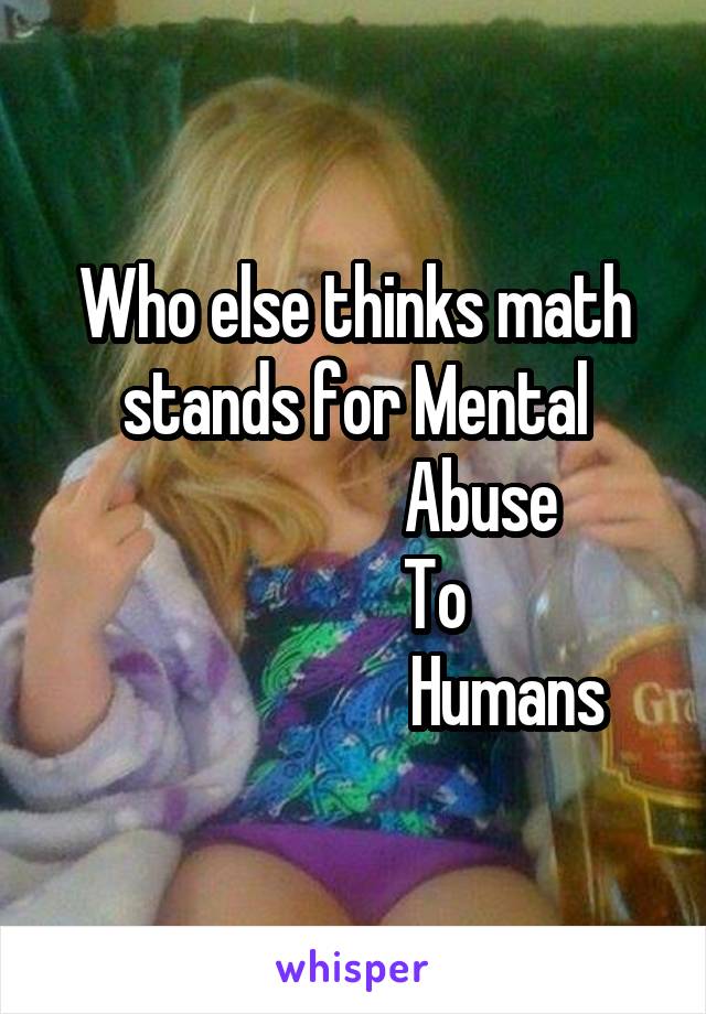 Who else thinks math stands for Mental
                   Abuse
            To
                       Humans