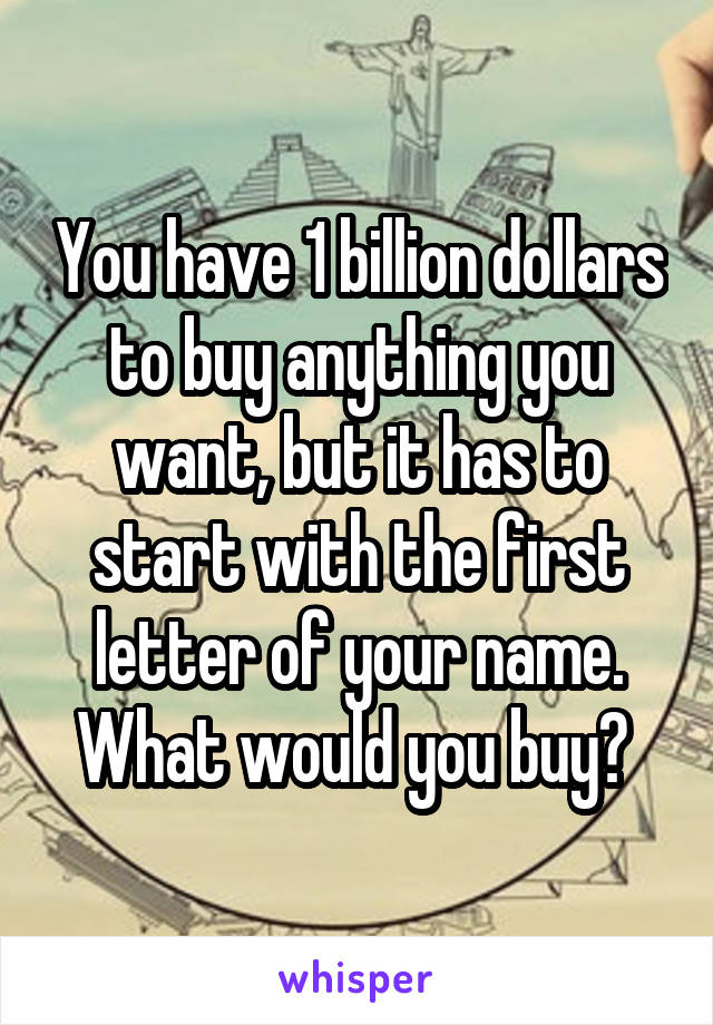 You have 1 billion dollars to buy anything you want, but it has to start with the first letter of your name. What would you buy? 