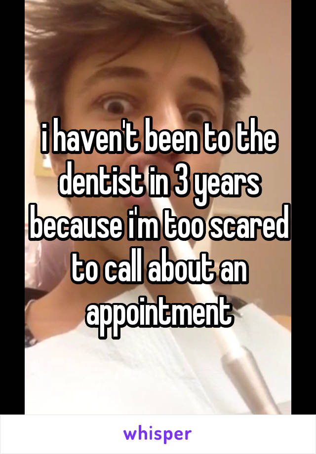 i haven't been to the dentist in 3 years because i'm too scared to call about an appointment