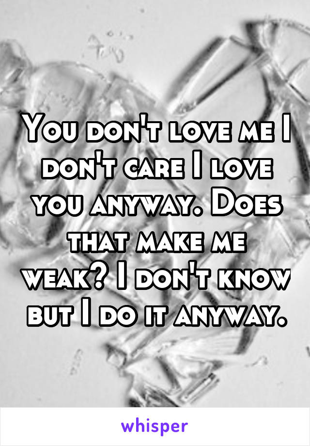 You don't love me I don't care I love you anyway. Does that make me weak? I don't know but I do it anyway.