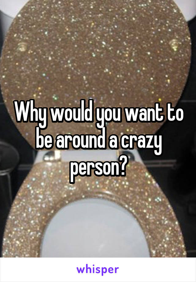 Why would you want to be around a crazy person?