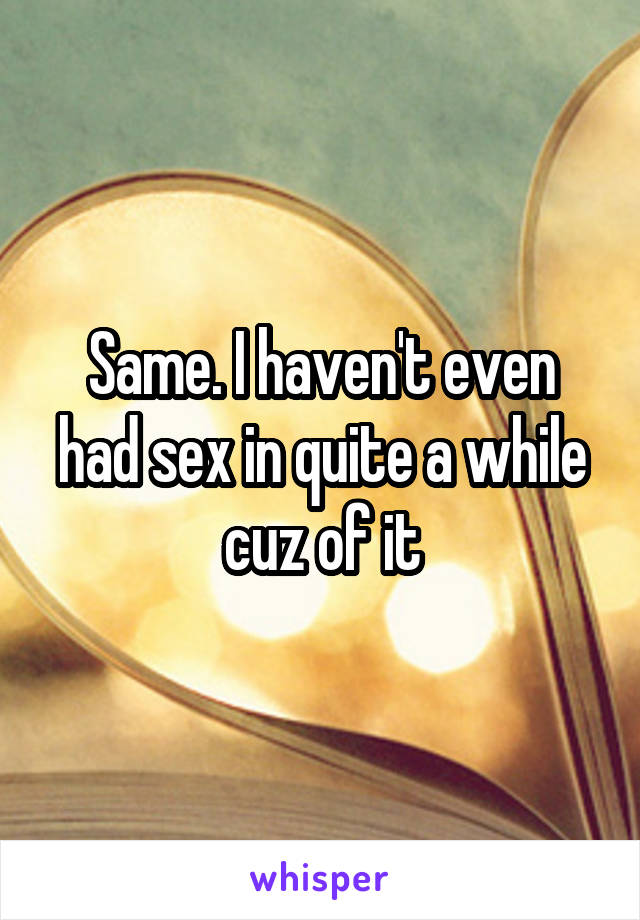 Same. I haven't even had sex in quite a while cuz of it