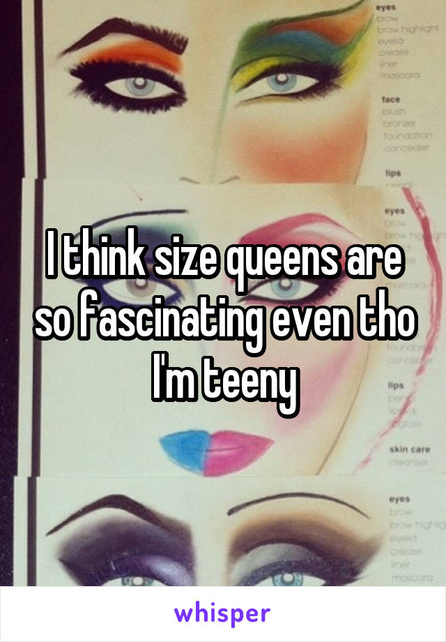 I think size queens are so fascinating even tho I'm teeny