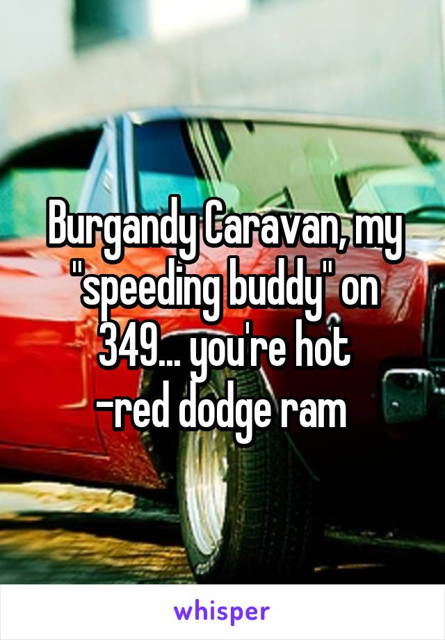 Burgandy Caravan, my "speeding buddy" on 349... you're hot
-red dodge ram 