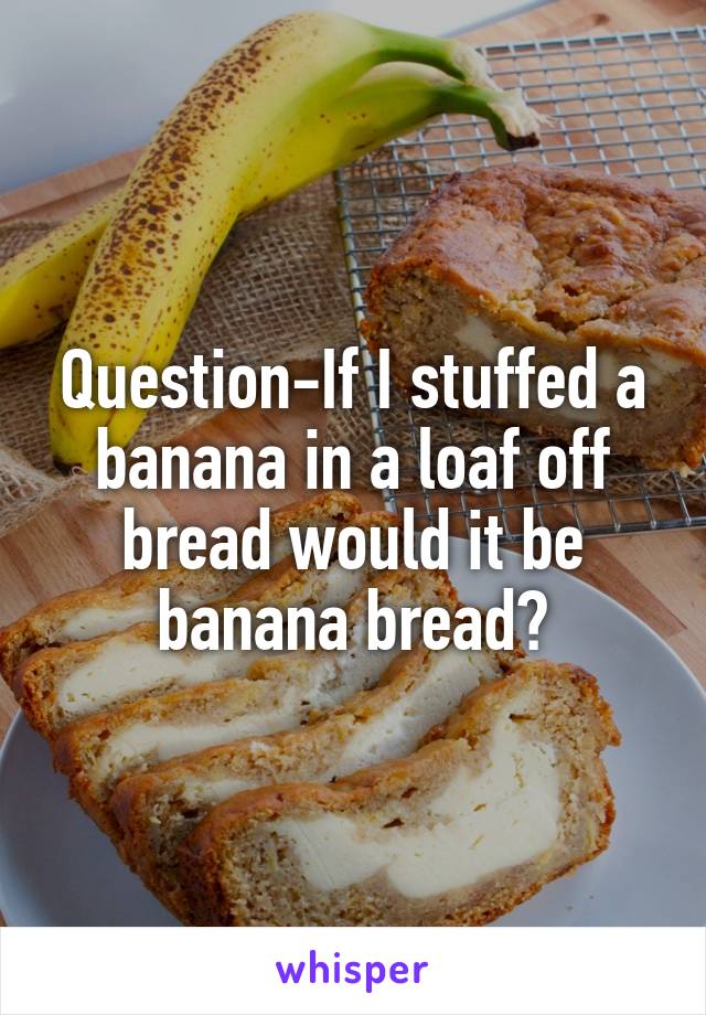 Question-If I stuffed a banana in a loaf off bread would it be banana bread?