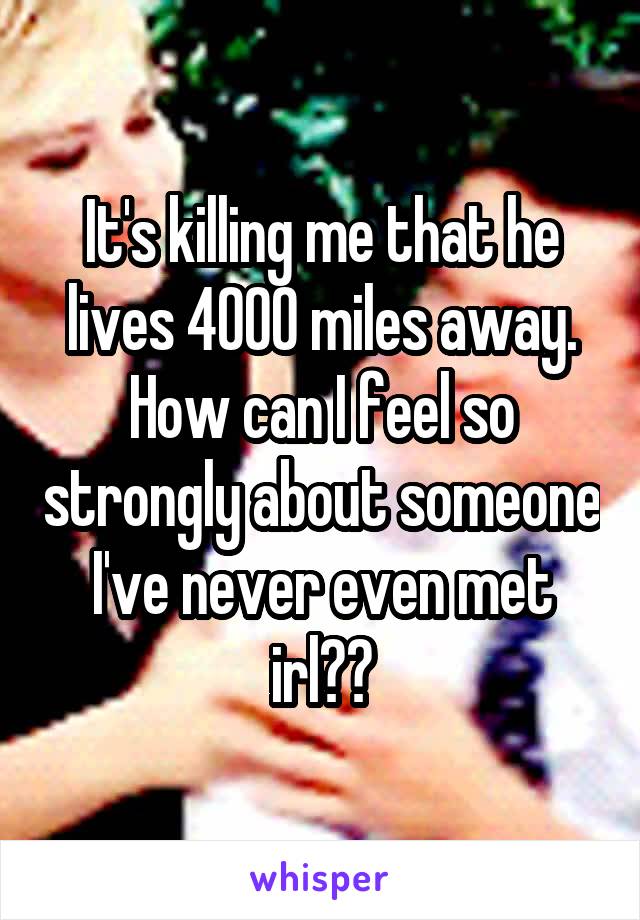 It's killing me that he lives 4000 miles away. How can I feel so strongly about someone I've never even met irl??