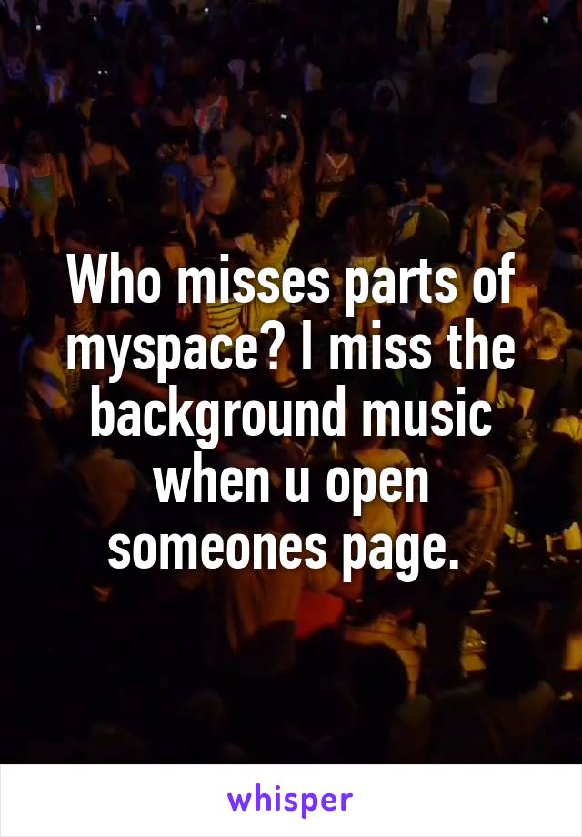 Who misses parts of myspace? I miss the background music when u open someones page. 