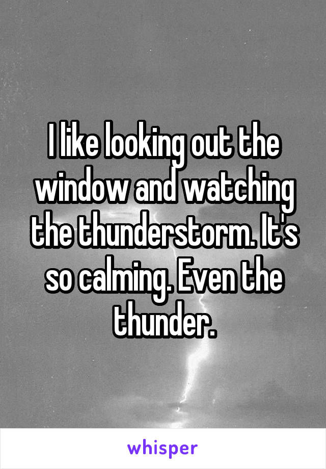 I like looking out the window and watching the thunderstorm. It's so calming. Even the thunder.