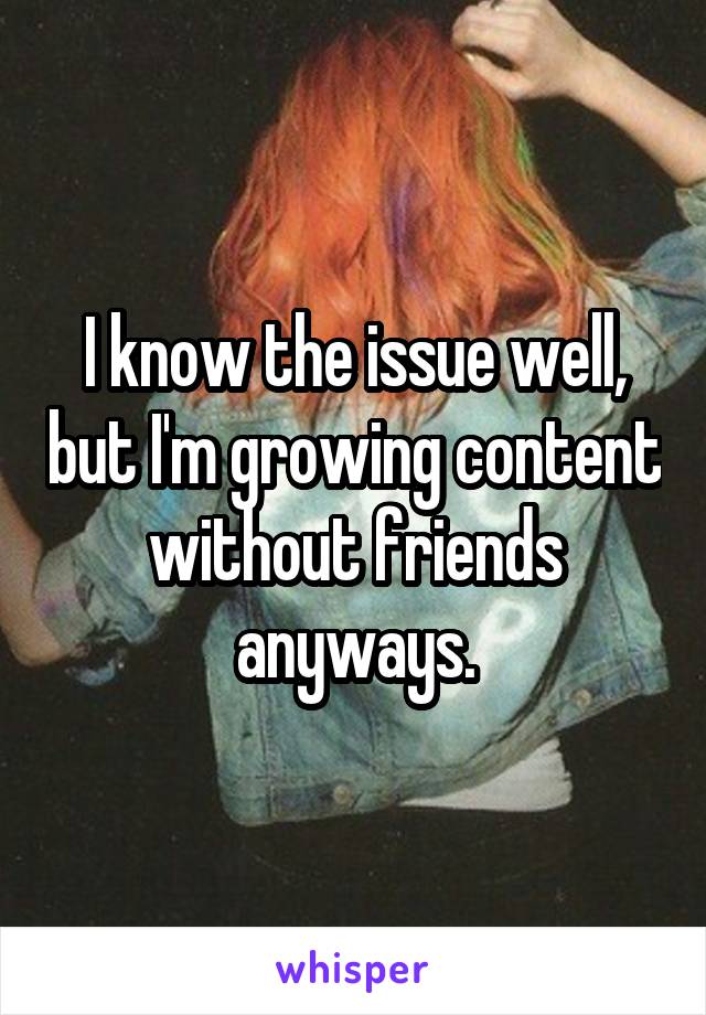 I know the issue well, but I'm growing content without friends anyways.