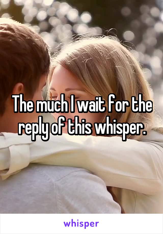 The much I wait for the reply of this whisper.