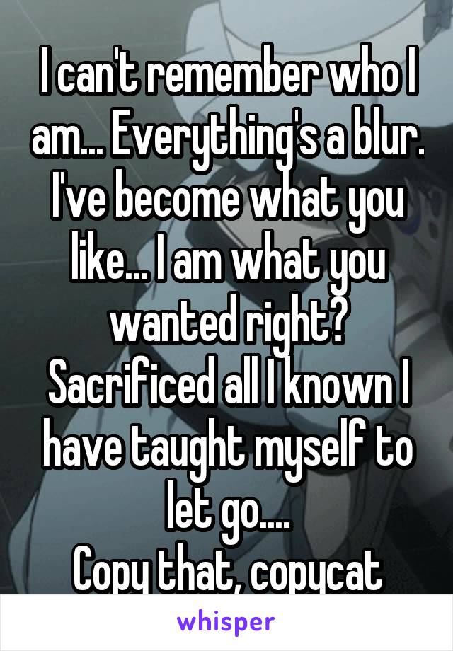 I can't remember who I am... Everything's a blur. I've become what you like... I am what you wanted right? Sacrificed all I known I have taught myself to let go....
Copy that, copycat