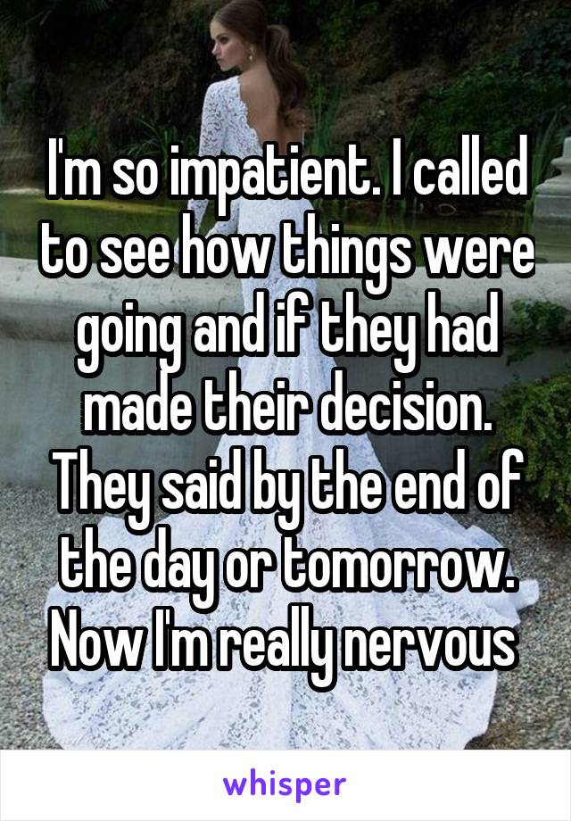 I'm so impatient. I called to see how things were going and if they had made their decision. They said by the end of the day or tomorrow. Now I'm really nervous 