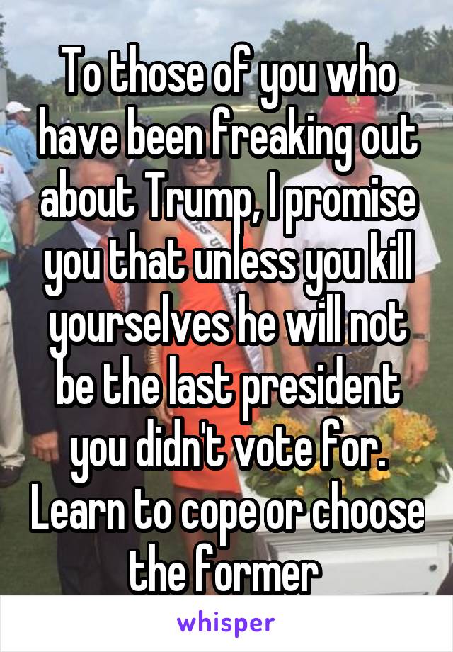 To those of you who have been freaking out about Trump, I promise you that unless you kill yourselves he will not be the last president you didn't vote for. Learn to cope or choose the former 