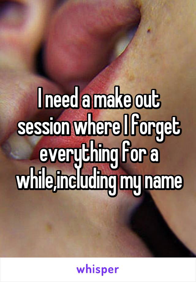 I need a make out session where I forget everything for a while,including my name