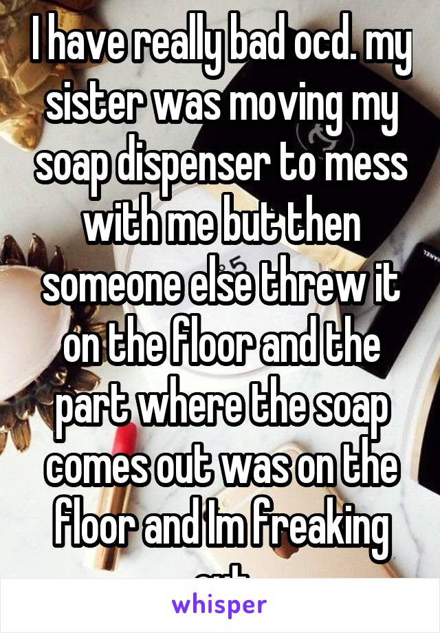 I have really bad ocd. my sister was moving my soap dispenser to mess with me but then someone else threw it on the floor and the part where the soap comes out was on the floor and Im freaking out