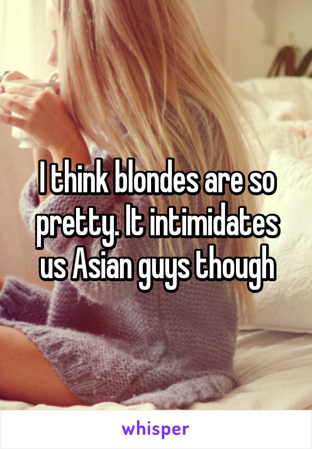 I think blondes are so pretty. It intimidates us Asian guys though