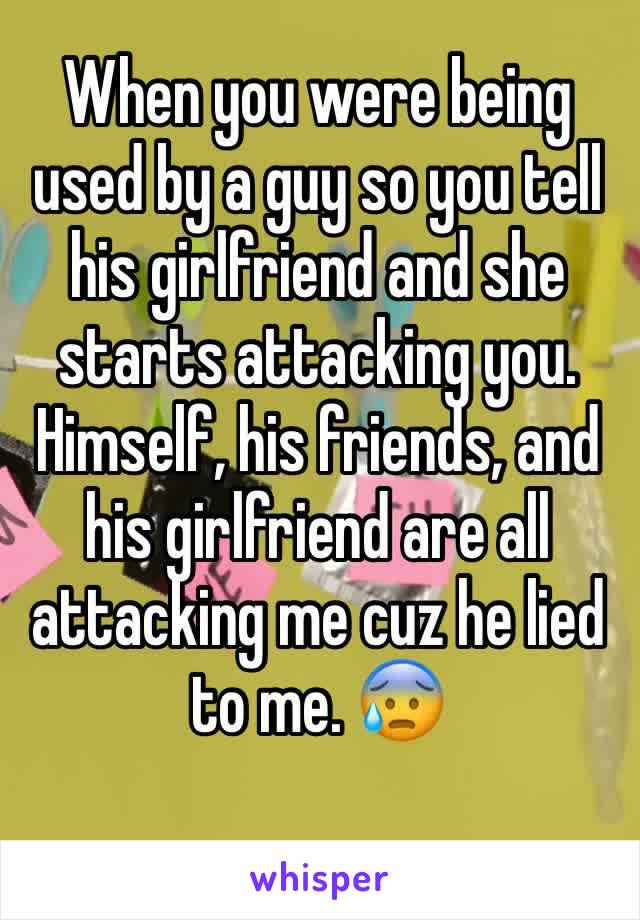 When you were being used by a guy so you tell his girlfriend and she starts attacking you. Himself, his friends, and his girlfriend are all attacking me cuz he lied to me. 😰
