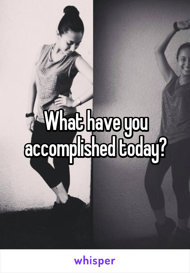 What have you accomplished today?