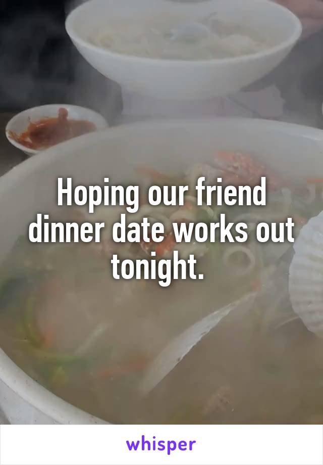 Hoping our friend dinner date works out tonight. 