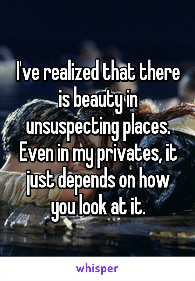 I've realized that there is beauty in unsuspecting places. Even in my privates, it just depends on how you look at it.