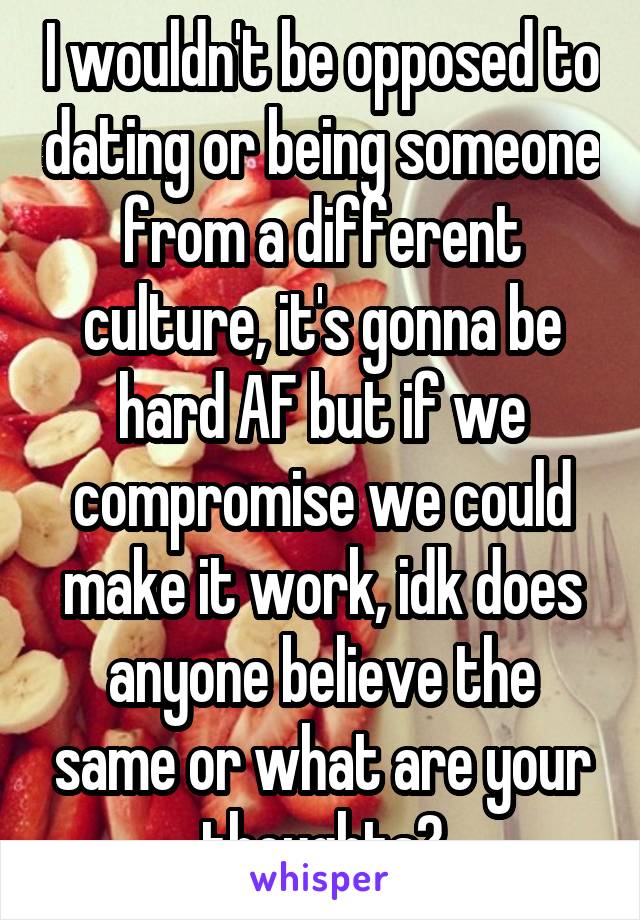 I wouldn't be opposed to dating or being someone from a different culture, it's gonna be hard AF but if we compromise we could make it work, idk does anyone believe the same or what are your thoughts?