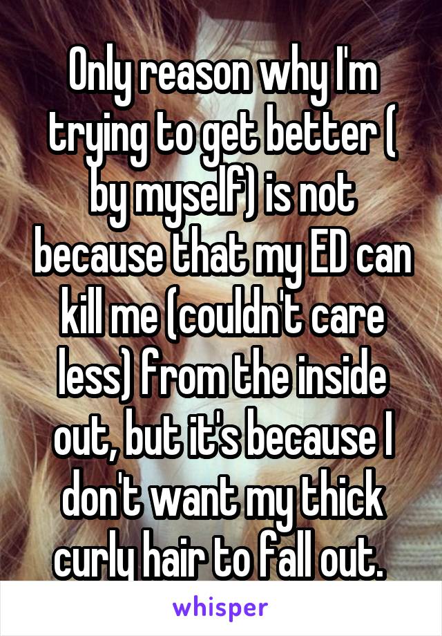 Only reason why I'm trying to get better ( by myself) is not because that my ED can kill me (couldn't care less) from the inside out, but it's because I don't want my thick curly hair to fall out. 