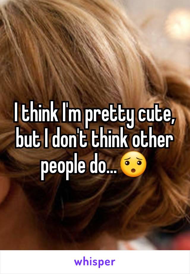 I think I'm pretty cute, but I don't think other people do...😯