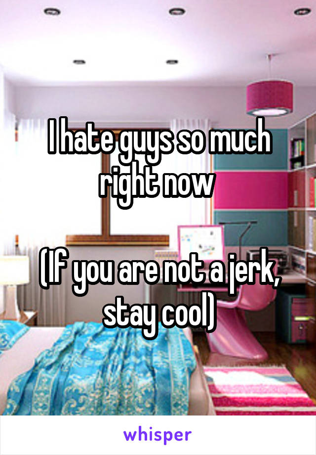 I hate guys so much right now 

(If you are not a jerk, stay cool)