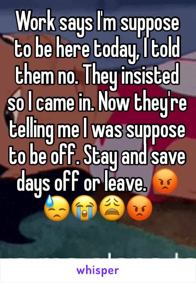 Work says I'm suppose to be here today, I told them no. They insisted so I came in. Now they're telling me I was suppose to be off. Stay and save days off or leave. 😡😓😭😩😡