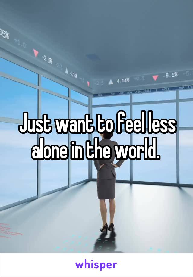 Just want to feel less alone in the world. 