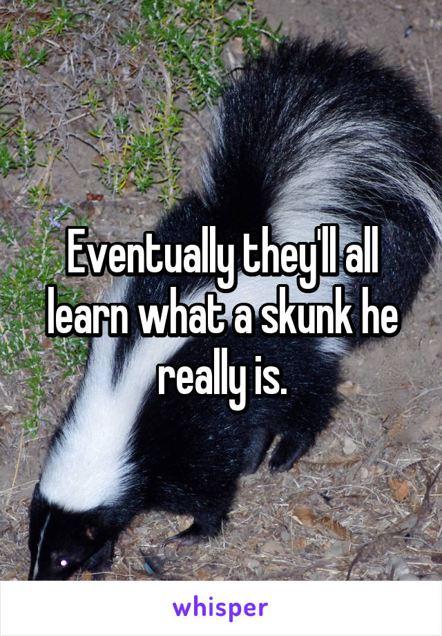 Eventually they'll all learn what a skunk he really is.