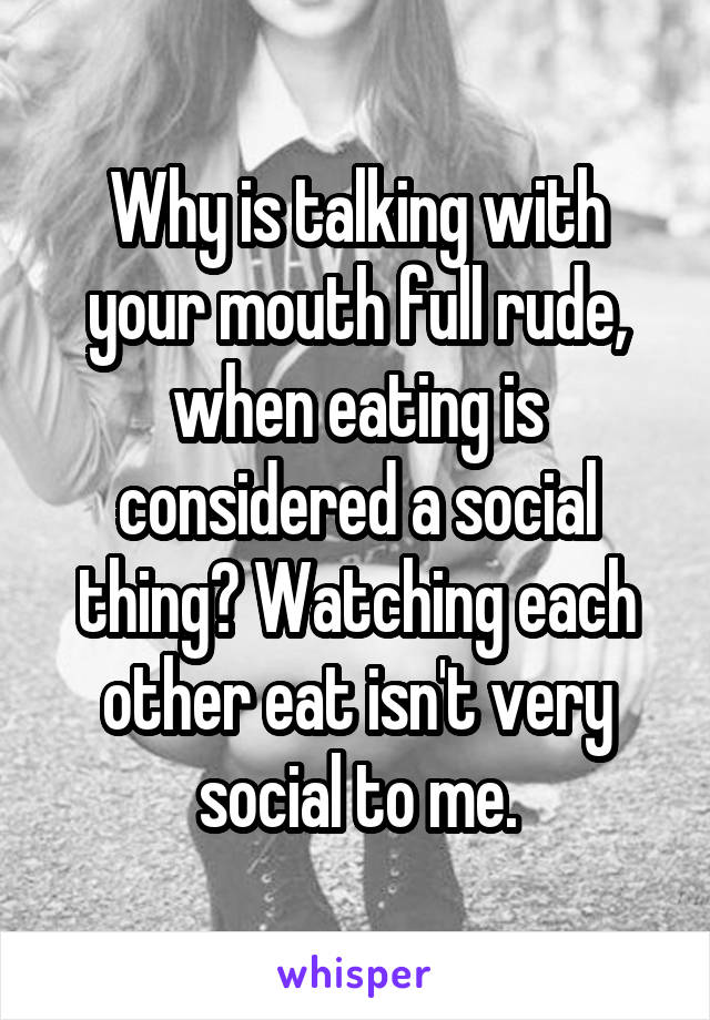 Why is talking with your mouth full rude, when eating is considered a social thing? Watching each other eat isn't very social to me.