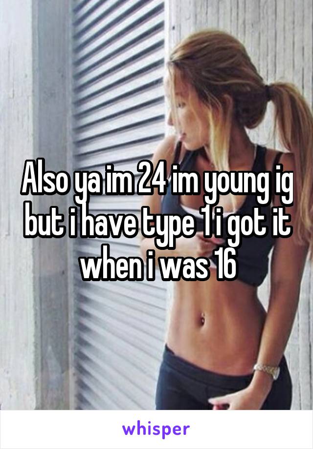 Also ya im 24 im young ig but i have type 1 i got it when i was 16