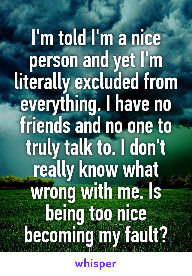 I'm told I'm a nice person and yet I'm literally excluded from everything. I have no friends and no one to truly talk to. I don't really know what wrong with me. Is being too nice becoming my fault?