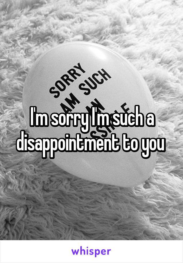 I'm sorry I'm such a disappointment to you 