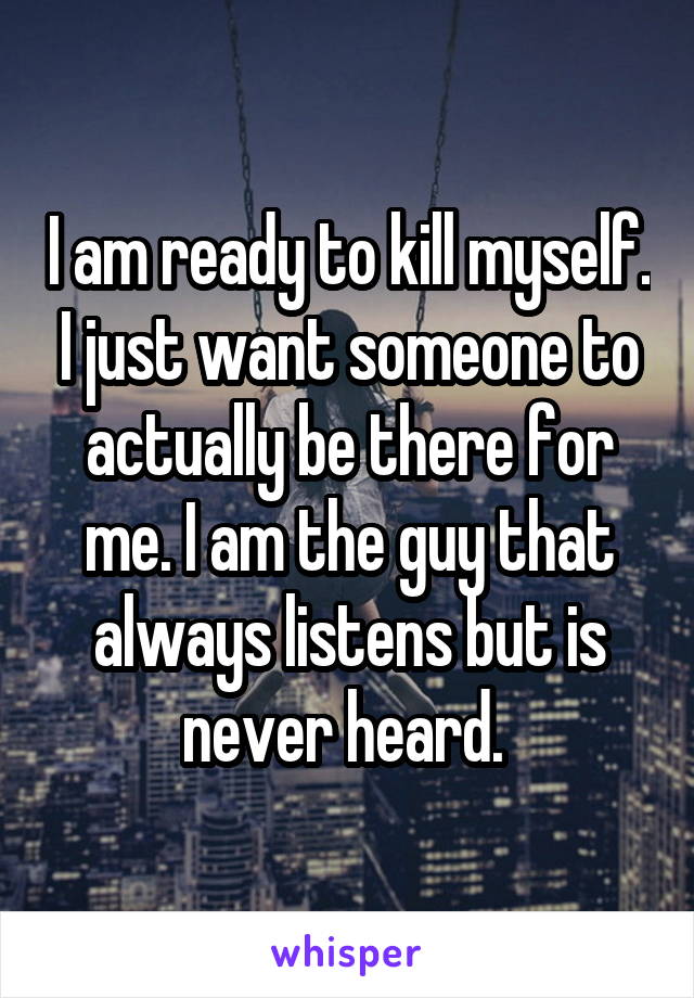 I am ready to kill myself. I just want someone to actually be there for me. I am the guy that always listens but is never heard. 