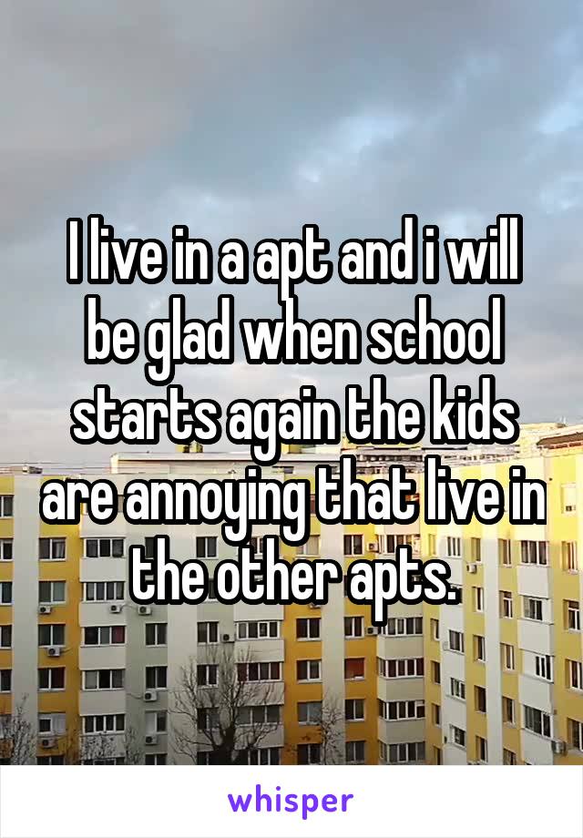 I live in a apt and i will be glad when school starts again the kids are annoying that live in the other apts.