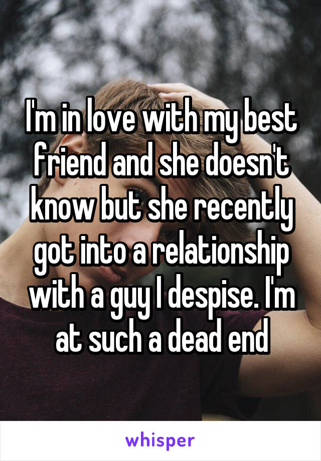 I'm in love with my best friend and she doesn't know but she recently got into a relationship with a guy I despise. I'm at such a dead end